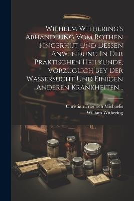 Wilhelm Withering's Abhandlung Vom Rothen Fingerhut Und Dessen Anwendung In Der Praktischen Heilkunde, Vorzüglich Bey Der Wassersucht Und Einigen Anderen Krankheiten... - Christian Friedrich Michaelis,William Withering - cover