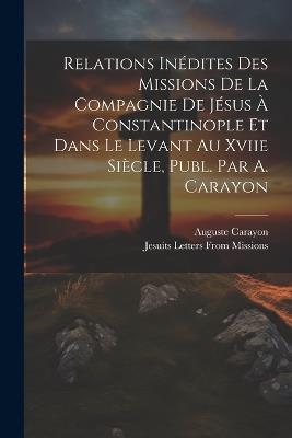 Relations Inédites Des Missions De La Compagnie De Jésus À Constantinople Et Dans Le Levant Au Xviie Siècle, Publ. Par A. Carayon - Auguste Carayon,Jesuits Letters from Missions - cover