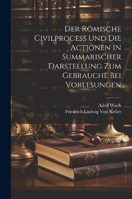 Der Römische Civilprocess Und Die Actionen in Summarischer Darstellung Zum Gebrauche Bei Vorlesungen - Friedrich Ludwig Von Keller,Adolf Wach - cover