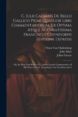 C. Julii Caesaris De Bello Gallico Primi Quatuor Libri Commentariorum, Ex Optima Atque Accuratissima Francisci Oudendorpii Editione Expressi: Or, the First Four Books of C. Julius Caesar's Commentaries of His Wars in Gaul. According to the Excellent and A - Julius Caesar,Frans Van Oudendorp,John Mair - cover