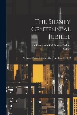 The Sidney Centennial Jubilee: At Sidney Plains, Delaware Co., N.Y., June 13, 1872 - Sidney,Ny Centennial Celebration Sidney - cover