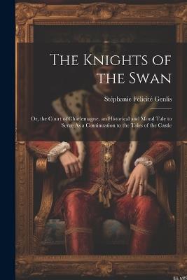 The Knights of the Swan: Or, the Court of Charlemagne. an Historical and Moral Tale to Serve As a Continuation to the Tales of the Castle - Stéphanie Félicité Genlis - cover