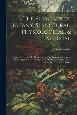 The Elements of Botany, Structural, Physiological, & Medical: Being a 6Th Ed. of the Outline of the First Principles of Botany, With a Sketch of the Artificial Methods of Classification, and a Glossary of Technical Terms - John Lindley - cover