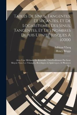 Tables De Sinus, Tangentes, Et Secantes, Et De Logarithmes Des Sinus, Tangentes, Et Des Nombres Depuis L'unité Jusques À 10000: Avec Une Méthode De Résoudre Tres-Facilement Par Leur Moyen Tous Les Triangles, Rectilignes & Sphériques, & Plusieurs Q... - Adriaan Vlacq,Henry Briggs - cover