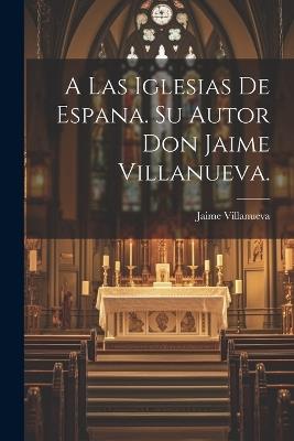 A Las Iglesias de Espana. Su Autor Don Jaime Villanueva. - Jaime Villanueva - cover