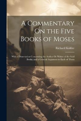 A Commentary On the Five Books of Moses: With a Dissertation Concerning the Author Or Writer of the Said Books; and a General Argument to Each of Them - Richard Kidder - cover