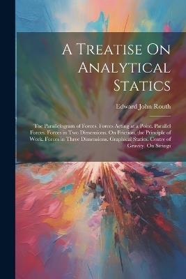 A Treatise On Analytical Statics: The Parallelogram of Forces. Forces Acting at a Point. Parallel Forces. Forces in Two Dimensions. On Friction. the Principle of Work. Forces in Three Dimensions. Graphical Statics. Centre of Gravity. On Strings - Edward John Routh - cover
