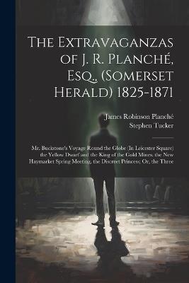The Extravaganzas of J. R. Planché, Esq., (Somerset Herald) 1825-1871: Mr. Buckstone's Voyage Round the Globe (In Leicester Square) the Yellow Dwarf and the King of the Gold Mines. the New Haymarket Spring Meeting. the Discreet Princess; Or, the Three - James Robinson Planché,Stephen Tucker - cover