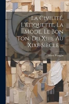 La Civilité, L'étiquette, La Mode, Le Bon Ton, Du Xiiie Au Xixe Siècle ... - Alfred Franklin - cover