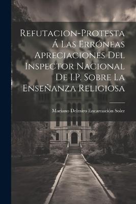 Refutacion-Protesta Á Las Erróneas Apreciaciones Del Inspector Nacional De I.P. Sobre La Enseñanza Religiosa - Mariano Delmiro Encarnación Soler - cover