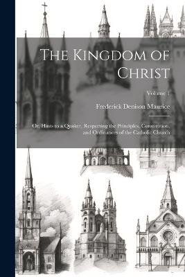 The Kingdom of Christ: Or, Hints to a Quaker, Respecting the Principles, Constitution, and Ordinances of the Catholic Church; Volume 1 - Frederick Denison Maurice - cover