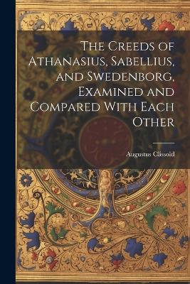 The Creeds of Athanasius, Sabellius, and Swedenborg, Examined and Compared With Each Other - Augustus Clissold - cover