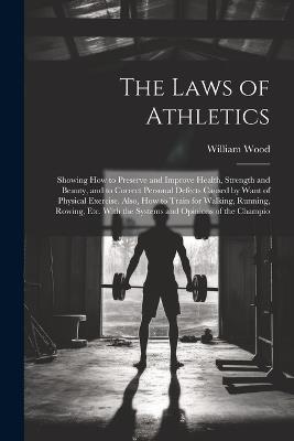 The Laws of Athletics: Showing How to Preserve and Improve Health, Strength and Beauty, and to Correct Personal Defects Caused by Want of Physical Exercise. Also, How to Train for Walking, Running, Rowing, Etc. With the Systems and Opinions of the Champio - William Wood - cover