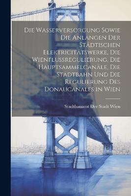 Die Wasserversorgung sowie die Anlangen der städtischen Elektricitätswerke, die Wienflussregulierung, die Hauptsammelcanäle, die Stadtbahn und die Regulierung des Donaucanales in Wien - cover