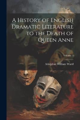 A History of English Dramatic Literature to the Death of Queen Anne; Volume 3 - Adolphus William Ward - cover