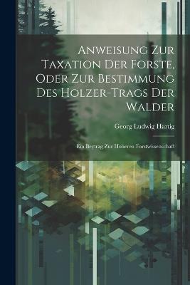 Anweisung Zur Taxation Der Forste, Oder Zur Bestimmung Des Holzer-Trags Der Walder: Ein Beytrag Zur Hoheren Forstwissenschaft - Georg Ludwig Hartig - cover