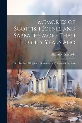 Memories of Scottish Scenes and Sabbaths More Than Eighty Years Ago; Or, Sketches of Religious Life Among the Peasantry of Ayrshire - Alexander Kennedy - cover