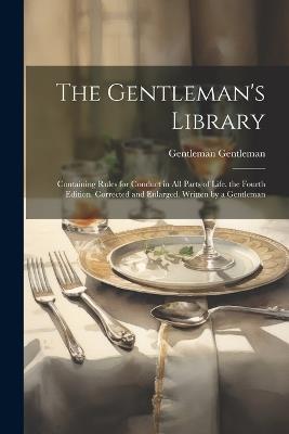 The Gentleman's Library: Containing Rules for Conduct in All Parts of Life. the Fourth Edition. Corrected and Enlarged. Written by a Gentleman - Gentleman Gentleman - cover