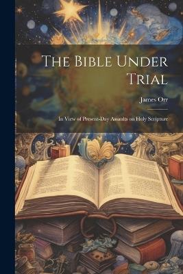 The Bible Under Trial: In View of Present-day Assaults on Holy Scripture - James Orr - cover