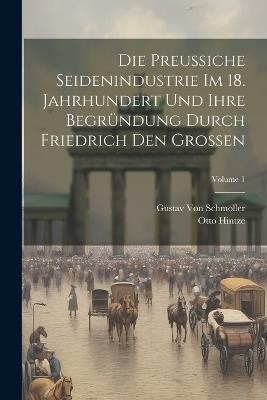 Die Preussiche Seidenindustrie Im 18. Jahrhundert Und Ihre Begründung Durch Friedrich Den Grossen; Volume 1 - Gustav Von Schmoller,Otto Hintze - cover