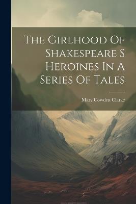 The Girlhood Of Shakespeare S Heroines In A Series Of Tales - Mary Cowden Clarke - cover