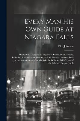 Every man his own Guide at Niagara Falls: Without the Necessity of Inquiry or Possibility of Mistake, Including the Sources of Niagara, and all Places of Interest, Both on the American and Canada Side, Embellished With Views of the Falls and Suspension B - F H Johnson - cover