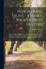 How to Raise Fruits / a Hand-book of Fruit Culture: Being a Guide to the Proper Cultivation and Management of Fruit Trees, and of Grapes and Small Fruits, With Condensed Descriptions of Many of the Best and Most Popular Varieties