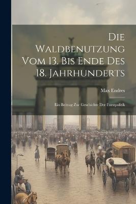 Die Waldbenutzung vom 13. bis Ende des 18. Jahrhunderts; ein Beitrag zur Geschichte der Forstpolitik - Max Endres - cover