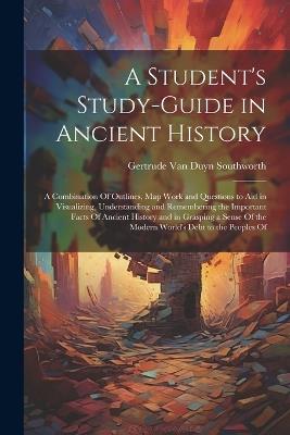 A Student's Study-guide in Ancient History; a Combination Of Outlines, map Work and Questions to aid in Visualizing, Understanding and Remembering the Important Facts Of Ancient History and in Grasping a Sense Of the Modern World's Debt to the Peoples Of - Gertrude Van Duyn Southworth - cover
