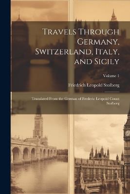 Travels Through Germany, Switzerland, Italy, and Sicily: Translated From the German of Frederic Leopold Count Stolberg; Volume 1 - Friedrich Leopold Stolberg - cover
