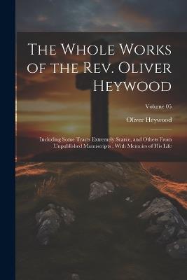 The Whole Works of the Rev. Oliver Heywood: Including Some Tracts Extremely Scarce, and Others From Unpublished Manuscripts; With Memoirs of his Life; Volume 05 - Oliver Heywood - cover