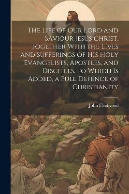 The Life of Our Lord and Saviour Jesus Christ. Together With the Lives and Sufferings of His Holy Evangelists, Apostles, and Disciples. to Which Is Added, a Full Defence of Christianity - John Fleetwood - cover