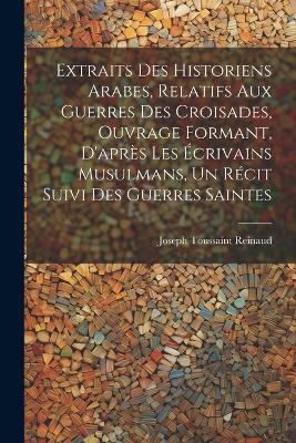 Extraits des historiens Arabes, relatifs aux Guerres des Croisades, ouvrage formant, d'après les écrivains Musulmans, un récit suivi des Guerres Saintes - Joseph Toussaint Reinaud - cover