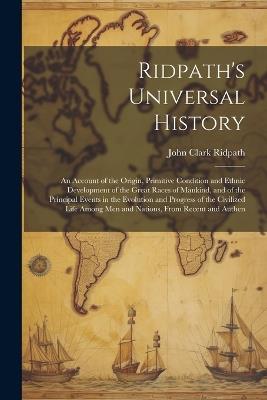 Ridpath's Universal History: An Account of the Origin, Primitive Condition and Ethnic Development of the Great Races of Mankind, and of the Principal Events in the Evolution and Progress of the Civilized Life Among men and Nations, From Recent and Authen - John Clark Ridpath - cover