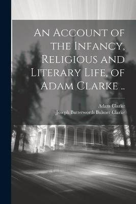 An Account of the Infancy, Religious and Literary Life, of Adam Clarke .. - Adam Clarke,Joseph Butterworth Bulmer Clarke - cover