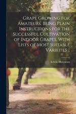 Grape Growing for Amateurs. Being Plain Instructions for the Successful Cultivation of Indoor Grapes, With Lists of Most Suitable Varieties ..