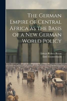 The German Empire of Central Africa as the Basis of a new German World Policy - Edwyn Robert Bevan,Emil Zimmermann - cover