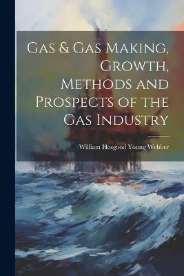 Gas & gas Making, Growth, Methods and Prospects of the gas Industry - William Hosgood Young Webber - cover