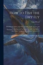 How to Fish the dry fly; Describing the Latest Up-to-date Necessary Tackle, its Cost, and Where to get it and the Proper Method of Using it. A Description of the American and English dry Flies, Also how to Fish Various Nymphs From the Bottom Upwards in Pl
