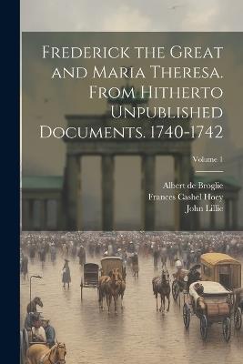 Frederick the Great and Maria Theresa. From Hitherto Unpublished Documents. 1740-1742; Volume 1 - Albert De Broglie,John Lillie,Frances Cashel Hoey - cover