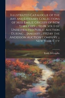 Illustrated Catalogue of the art and Literary Collections of Miss Emilie Grigsby of New York City ... to be Sold by Unrestricted Public Auction During ... January ... 1912 by the Anderson Auction Company ... New York City - Emily B Grigsby - cover