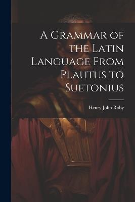 A Grammar of the Latin Language From Plautus to Suetonius - Henry John Roby - cover