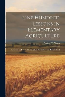 One Hundred Lessons in Elementary Agriculture; a Manual and Text of Elementary Agriculture for Rural School - Aretas Wilbur Nolan - cover
