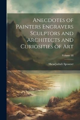 Anecdotes of Painters Engravers Sculptors and Architects and Curiosities of Art; Volume III - Shearjashub Spooner - cover