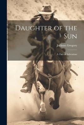 Daughter of the Sun: A Tale of Adventure - Jackson Gregory - cover
