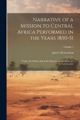 Narrative of a Mission to Central Africa Performed in the Years 1850-51: Under the Orders and at the Expense of Her Majesty's Government; Volume 1 - James Richardson - cover