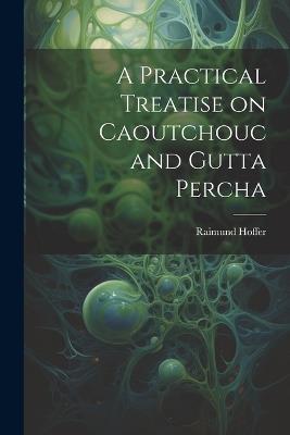 A Practical Treatise on Caoutchouc and Gutta Percha - Raimund Hoffer - cover