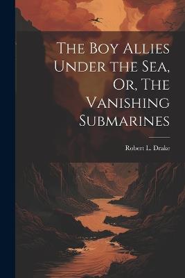 The Boy Allies Under the Sea, Or, The Vanishing Submarines - Robert L Drake - cover