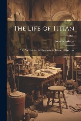 The Life of Titian: With Anecdotes of the Distinguished Persons of His Time; Volume I - James Northcote - cover