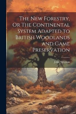The New Forestry, Or The Continental System Adapted to British Woodlands and Game Preservation - John Simpson - cover